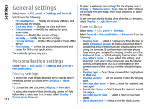 Page 112General settingsSelect Menu > Ctrl. panel > Settings and General.
Select from the following:
•Personalisation  — Modify the display settings, and
personalise the device.
•Date and time  — Change the date and time.
•Enhancement  — Modify the settings for your
accessories.
•Sensors  — Modify the sensor settings.
•Security  — Modify the security settings.
•Factory settings  — Restore the original settings of the
device.
•Positioning  — Define the positioning method and
server for GPS-based applications.
The...