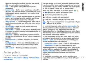 Page 117device by your service provider, and you may not be
able to create, edit, or remove them.
•VPN  — Manage the settings for virtual private
networking.
•Packet data  — Define when packet data network is
attached, and enter the default packet switched access
point name if you use your device as a modem for a
computer.
•Wireless LAN  — Set the device to display an indicator
when a wireless LAN (WLAN) is available, and define
how often the device searches for networks.
•Video sharing  — Enable video sharing,...