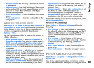 Page 119•Phone IP address (for IPv4 only) — Enter the IP address
of your device.
•DNS addresses  — Enter the IP addresses of the primary
and secondary DNS servers, if required by your service
provider. To obtain these addresses, contact your
internet service provider.
•Proxy server address  — Enter the address of the proxy
server.
•Proxy port number  — Enter the port number of the
proxy server.WLAN internet access pointsSelect Menu >  Ctrl. panel >  Settings and Connection >
Destinations >  Access point, and...