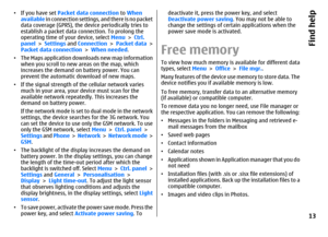 Page 13•If you have set Packet data connection to When
available in connection settings, and there is no packet
data coverage (GPRS), the device periodically tries to
establish a packet data connection. To prolong the
operating time of your device, select Menu > Ctrl.
panel > Settings and Connection > Packet data >
Packet data connection > When needed.
•The Maps application downloads new map information
when you scroll to new areas on the map, which
increases the demand on battery power. You can
prevent the...