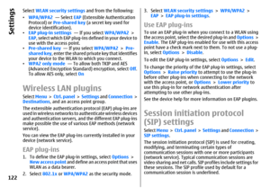 Page 122Select WLAN security settings and from the following:
•WPA/WPA2  — Select EAP (Extensible Authentication
Protocol) or Pre-shared key (a secret key used for
device identification).
•EAP plug-in settings  — If you select WPA/WPA2 >
EAP, select which EAP plug-ins defined in your device to
use with the access point.
•Pre-shared key  — If you select WPA/WPA2 > Pre-
shared key, enter the shared private key that identifies
your device to the WLAN to which you connect.
•WPA2 only mode  — To allow both TKIP and...