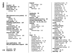 Page 138Hheadset 18
help application 11
home key 24
home screen 23
settings 82IIAPs (internet access points) 52
images
editing 91
printing 92
IMEI number 12
installing applications 107
Internet
bookmarks 60
internet browser 58
internet calls 115
internet connection 58
See also browser
internet radio 100
favourites 100
searching for stations 100
settings 101
station directory 101JJava applications 106
JME Java application support 106Kkey store 105
keyboard 18
keypad
lock settings 114
tones 112
keys 17
WEP keys...