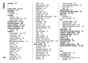 Page 140roaming 50Sscreen saver 82, 112
scroll key 113
searching
contacts 27
security
browser 61
device and SIM card 114
memory card 102
security code 12, 102
security module 105
sensor settings 25, 114
service commands 46
service messages 46
settings 48
settings
access points 117, 118
accessories 113
active notes 63
advanced WLAN 120
applications 124
Bluetooth connectivity 54
browser 62
call 115
camera 86
cell broadcast 48
certificate 105
contacts 28
date 113
display 112
e-mail key 115
EAP plug-ins 122
FM radio...