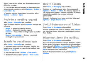 Page 41are not saved in your device, and are deleted when you
delete the message.
To save the selected attachment or all the downloaded
attachments in your device, select Options > Actions >
Save or Save all.
To open the selected, downloaded attachment, select
Options > Actions > Open.Reply to a meeting requestSelect Menu > Messaging and a mailbox.
Select a received meeting request, Options, and from the
following:
•Accept  — Accept the meeting request.
•Decline  — Decline the meeting request.
•Forward  —...