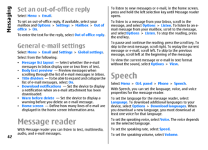 Page 42Set an out-of-office replySelect Menu > Email.
To set an out-of-office reply, if available, select your
mailbox and Options > Settings > Mailbox > Out of
office > On.
To enter the text for the reply, select Out of office reply.General e-mail settingsSelect Menu > Email and Settings > Global settings.
Select from the following:
•Message list layout  — Select whether the e-mail
messages in Inbox display one or two lines of text.
•Body text preview  — Preview messages when
scrolling through the list of...