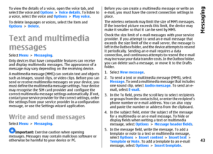 Page 43To view the details of a voice, open the voice tab, and
select the voice and Options >  Voice details. To listen to
a voice, select the voice and Options > Play voice.
To delete languages or voices, select the item and
Options > Delete.Text and multimedia
messagesSelect Menu > Messaging.
Only devices that have compatible features can receive
and display multimedia messages. The appearance of a
message may vary depending on the receiving device.
A multimedia message (MMS) can contain text and objects
such...
