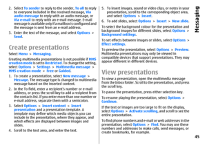 Page 452. Select To sender to reply to the sender, To all to reply
to everyone included in the received message, Via
audio message to reply with an audio message, or
Via e-mail to reply with an e-mail message. E-mail
message is available only if a mailbox is configured and
the message is sent from an e-mail address.
3. Enter the text of the message, and select Options >
Send.Create presentationsSelect Menu > Messaging.
Creating multimedia presentations is not possible if MMS
creation mode is set to Restricted....