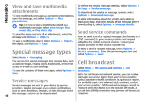 Page 46View and save multimedia
attachmentsTo view multimedia messages as complete presentations,
open the message, and select Options > Play
presentation.
Tip: To view or play a multimedia object in a
multimedia message, select View image, Play
sound clip, or Play video clip.
To view the name and size of an attachment, select the
message and Options > Objects.
To save a multimedia object, select Options > Objects,
the object, and Options > Save.
Special message typesSelect Menu > Messaging.
You can receive...
