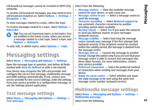 Page 47Cell broadcast messages cannot be received in UMTS (3G)
networks.
To receive cell broadcast messages, you may need to turn
cell broadcast reception on. Select Options > Settings >
Reception > On.
To view messages related to a topic, select the topic.
To receive messages related to a topic, select Options >
Subscribe.
Tip: You can set important topics as hot topics. You
are notified in the home screen, when you receive
a message related to a hot topic. Select a topic and
Options > Hotmark.
To add, edit,...