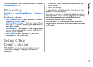 Page 49To display new topics in the cell broadcast topics list, select
Topic detection > On.Other settingsSelect Menu > Messaging and Options > Settings >
Other.
Select from the following:
•Save sent messages  — Select whether to save sent
messages in the Sent folder.
•Number of saved msgs.  — Enter the number of sent
messages to save. When the limit is reached, the oldest
message is deleted.
•Memory in use  — Select where to save your messages.
You can save messages to the memory card only if a
memory card is...