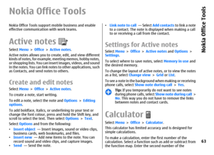 Page 63Nokia Office ToolsNokia Office Tools support mobile business and enable
effective communication with work teams.Active notesSelect Menu > Office > Active notes.
Active notes allows you to create, edit, and view different
kinds of notes, for example, meeting memos, hobby notes,
or shopping lists. You can insert images, videos, and sound
in the notes. You can link notes to other applications, such
as Contacts, and send notes to others.Create and edit notes Select Menu > Office > Active notes.
To create a...