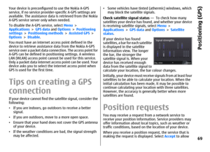 Page 69Your device is preconfigured to use the Nokia A-GPS
service, if no service provider-specific A-GPS settings are
available. The assistance data is retrieved from the Nokia
A-GPS service server only when needed.
To disable the A-GPS service, select Menu >
Applications > GPS data and Options > Positioning
settings > Positioning methods > Assisted GPS >
Options > Disable.
You must have an internet access point defined in the
device to retrieve assistance data from the Nokia A-GPS
service over a packet data...