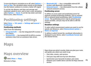 Page 71To turn trip distance calculation on or off, select Options >
Start or Stop. The calculated values remain on the display.
Use this feature outdoors to receive a better GPS signal.
To set the trip distance and time and average and
maximum speeds to zero, and to start a new calculation,
select Options > Reset. To set the trip meter and total
time to zero, select Restart.Positioning settingsSelect Menu > Ctrl. panel > Settings and General >
Positioning.Positioning methodsSelect from the following:...