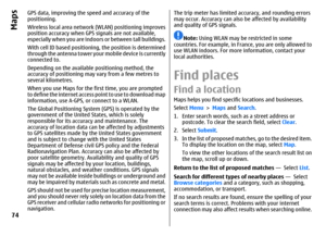 Page 74GPS data, improving the speed and accuracy of the
positioning.
Wireless local area network (WLAN) positioning improves
position accuracy when GPS signals are not available,
especially when you are indoors or between tall buildings.
With cell ID based positioning, the position is determined
through the antenna tower your mobile device is currently
connected to.
Depending on the available positioning method, the
accuracy of positioning may vary from a few metres to
several kilometres.
When you use Maps for...