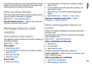 Page 75To avoid data transfer costs, you can also get search results
without an active internet connection, if you have maps
of the searched area stored on your device.View location detailsView more information about a specific location or place,
such as a hotel or restaurant, if available.
Select Menu > Maps and My position.
View the details of a place —  Select a place, press the
scroll key, and select Show details.Manage places and
routesSave places and routesSave addresses, places of interest, and routes,...