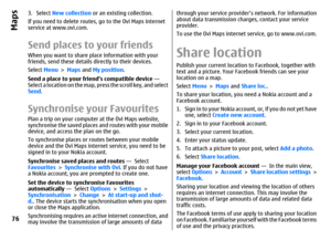 Page 763. Select New collection or an existing collection.
If you need to delete routes, go to the Ovi Maps internet
service at www.ovi.com.Send places to your friendsWhen you want to share place information with your
friends, send these details directly to their devices.
Select Menu > Maps and My position.
Send a place to your friends compatible device — 
Select a location on the map, press the scroll key, and select
Send.Synchronise your FavouritesPlan a trip on your computer at the Ovi Maps website,...