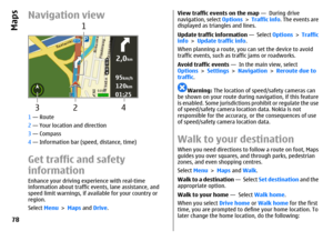 Page 78Navigation view1 — Route
2 — Your location and direction
3 — Compass
4 — Information bar (speed, distance, time)Get traffic and safety
informationEnhance your driving experience with real-time
information about traffic events, lane assistance, and
speed limit warnings, if available for your country or
region.
Select Menu > Maps and Drive.
View traffic events on the map —  During drive
navigation, select Options > Traffic info. The events are
displayed as triangles and lines.
Update traffic information —...