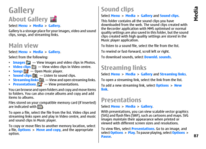 Page 87GalleryAbout GallerySelect Menu > Media > Gallery.
Gallery is a storage place for your images, video and sound
clips, songs, and streaming links.Main viewSelect Menu > Media > Gallery.
Select from the following:
•Images 
  — View images and video clips in Photos.
•Video clips 
  — View video clips in Video centre.
•Songs 
  — Open Music player.
•Sound clips 
  — Listen to sound clips.
•Streaming links 
  — View and open streaming links.
•Presentations   — View presentations.
You can browse and open...