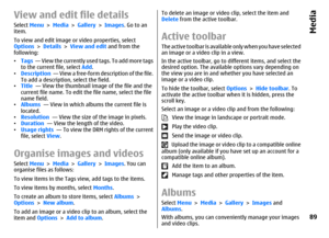 Page 89View and edit file detailsSelect Menu > Media > Gallery > Images. Go to an
item.
To view and edit image or video properties, select
Options > Details > View and edit and from the
following:
•Tags  — View the currently used tags. To add more tags
to the current file, select Add.
•Description  — View a free-form description of the file.
To add a description, select the field.
•Title  — View the thumbnail image of the file and the
current file name. To edit the file name, select the file
name field.
•Albums...
