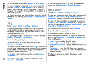 Page 90To create a new album, select Options > New album.
To add an image or a video clip to an album, select the
item and Options > Add to album. A list of albums
opens. Select the album to which you want to add the
image or video clip. The item you added to the album is
still visible in Photos.
To remove an image or a video clip from an album, select
the album and the item, and Options > Remove from
album.TagsSelect Menu > Media > Gallery > Images.
Use tags to categorise media items in Photos. You can
create...