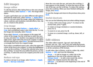 Page 91Edit imagesImage editorTo edit the pictures after taking them or the ones already
saved in Photos, select Options > Edit. The image editor
opens.
To open a grid where you can select different edit options
indicated by small icons, select Options > Apply effect .
You can crop and rotate the image; adjust the brightness,
colour, contrast, and resolution; and add effects, text, clip
art, or a frame to the picture.Crop imageTo crop an image, select Options > Apply effect >
Crop, and a predefined aspect ratio...
