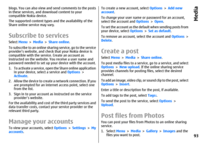 Page 93blogs. You can also view and send comments to the posts
in these services, and download content to your
compatible Nokia device.
The supported content types and the availability of the
Share online service may vary.Subscribe to servicesSelect Menu > Media > Share online.
To subscribe to an online sharing service, go to the service
providers website, and check that your Nokia device is
compatible with the service. Create an account as
instructed on the website. You receive a user name and
password needed...