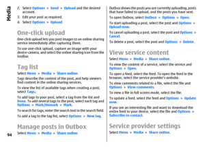Page 942. Select Options > Send > Upload and the desired
account.
3. Edit your post as required.
4. Select Options > Upload.One-click uploadOne-click upload lets you post images to an online sharing
service immediately after capturing them.
To use one-click upload, capture an image with your
device camera, and select the online sharing icon from the
toolbar.Tag listSelect Menu > Media > Share online.
Tags describe the content of the post, and help viewers
find content in the online sharing services.
To view the...