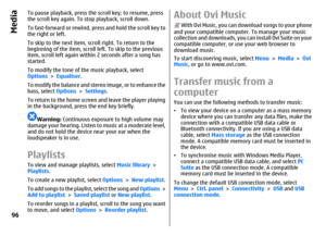 Page 96To pause playback, press the scroll key; to resume, press
the scroll key again. To stop playback, scroll down.
To fast-forward or rewind, press and hold the scroll key to
the right or left.
To skip to the next item, scroll right. To return to the
beginning of the item, scroll left. To skip to the previous
item, scroll left again within 2 seconds after a song has
started.
To modify the tone of the music playback, select
Options > Equaliser.
To modify the balance and stereo image, or to enhance the
bass,...
