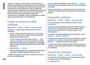 Page 100internet. To listen to radio stations, you must have a
wireless LAN (WLAN) or packet data access point defined
in your device. Listening to the stations may involve the
transmission of large amounts of data through your
service providers network. The recommended connection
method is WLAN. Check with your service provider for
terms and data service fees before using other
connections. For example, a flat rate data plan can allow
large data transfers for a set monthly fee.Listen to internet radio...