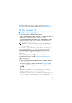 Page 6565Data management
To view details of a voice, scroll right, scroll to the voice, and select Options> 
Voice details. To test a voice, scroll to the voice, and select Options> Play voice.
16. Data management
■Install or remove applications
You can install two types of applications to your device:
J2ME
TM applications based on JavaTM technology with the extension .jad or .jar. 
PersonalJavaTM applications cannot be installed on your device.
 Other applications and software suitable for the Symbian...