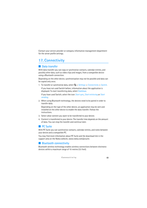 Page 6969Connectivity
Contact your service provider or company information management department 
for the server profile settings.
17. Connectivity
■Data transfer
With data transfer you can copy or synchronise contacts, calendar entries, and 
possibly other data, such as video clips and images, from a compatible device 
using a Bluetooth connection.
Depending on the other device, synchronisation may not be possible and data can 
be copied only once.
1. To transfer or synchronise data, select  > Settings>...