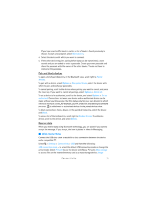 Page 7171Connectivity
If you have searched for devices earlier, a list of devices found previously is 
shown. To start a new search, select More devices.
4. Select the device with which you want to connect.
5. If the other device requires pairing before data can be transmitted, a tone 
sounds and you are asked to enter a passcode. Create your own passcode and 
share the passcode with the owner of the other device. You do not have to 
memorise the passcode.
Pair and block devices
To open a list of paired...