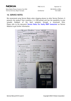 Page 16 
 PAGE 16 (17) Approved 1.0 
Nokia Mobile Phones Customer Care E&A  SQX 00359-en MWy 
Technical Services, Repair Concepts Confidential 15.01.2002 
 
10. SERVICE NOTES 
We recommend using Service Notes when shipping phones to other Service Partners. It 
prevents the product from scratches, it is ESD-proved and has the possibility to give 
valuable feedback of the fault symptom through a structured form.  
Please refer to the document Service Notes for faulty NMP transceiver on Partner 
Website to get...