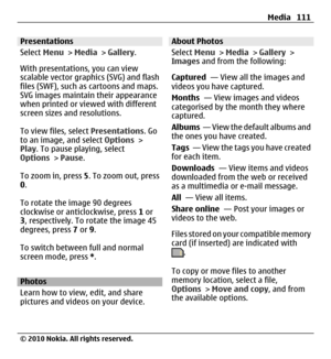 Page 111Presentations
Select Menu > Media > Gallery.
With presentations, you can view
scalable vector graphics (SVG) and flash
files (SWF), such as cartoons and maps.
SVG images maintain their appearance
when printed or viewed with different
screen sizes and resolutions.
To view files, select Presentations. Go
to an image, and select Options >
Play. To pause playing, select
Options > Pause.
To zoom in, press 5. To zoom out, press
0.
To rotate the image 90 degrees
clockwise or anticlockwise, press 1 or
3,...