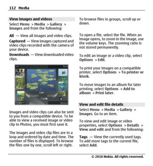Page 112View images and videos
Select Menu > Media > Gallery >
Images and from the following:
All  — View all images and video clips.
Captured  — View images captured and
video clips recorded with the camera of
your device.
Downloads  — View downloaded video
clips.
Images and video clips can also be sent
to you from a compatible device. To be
able to view a received image or video
clip in Photos, you must first save it.
The images and video clip files are in a
loop and ordered by date and time. The
number of...