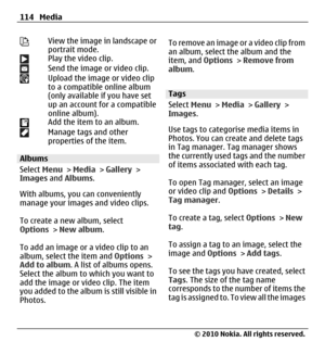 Page 114View the image in landscape or
portrait mode.
Play the video clip.Send the image or video clip.Upload the image or video clip
to a compatible online album
(only available if you have set
up an account for a compatible
online album).
Add the item to an album.Manage tags and other
properties of the item.
Albums
Select Menu > Media > Gallery >
Images and Albums.
With albums, you can conveniently
manage your images and video clips.
To create a new album, select
Options > New album.
To add an image or a video...
