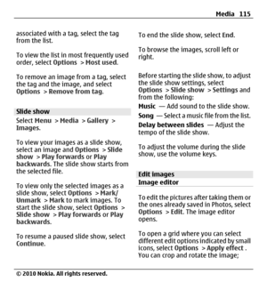 Page 115associated with a tag, select the tag
from the list.
To view the list in most frequently used
order, select Options > Most used.
To remove an image from a tag, select
the tag and the image, and select
Options > Remove from tag.
Slide show
Select Menu > Media > Gallery >
Images.
To view your images as a slide show,
select an image and Options > Slide
show > Play forwards or Play
backwards. The slide show starts from
the selected file.
To view only the selected images as a
slide show, select Options >...