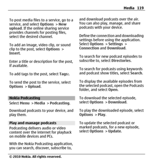 Page 119To post media files to a service, go to a
service, and select Options > New
upload. If the online sharing service
provides channels for posting files,
select the desired channel.
To add an image, video clip, or sound
clip to the post, select Options >
Insert.
Enter a title or description for the post,
if available.
To add tags to the post, select Tags:.
To send the post to the service, select
Options > Upload.
Nokia Podcasting
Select Menu > Media > Podcasting.
Download podcasts to your device, and
play...