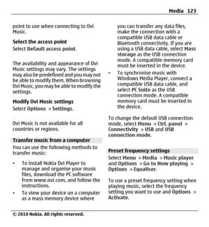 Page 123point to use when connecting to Ovi
Music.
Select the access point
Select Default access point.
The availability and appearance of Ovi
Music settings may vary. The settings
may also be predefined and you may not
be able to modify them. When browsing
Ovi Music, you may be able to modify the
settings.
Modify Ovi Music settings
Select Options > Settings.
Ovi Music is not available for all
countries or regions.
Transfer music from a computer
You can use the following methods to
transfer music:
•To install...