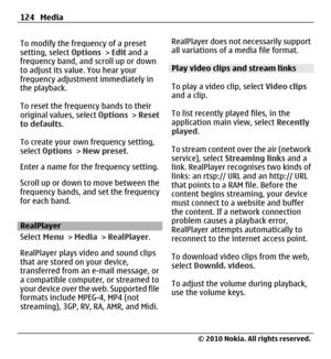 Page 124To modify the frequency of a preset
setting, select Options > Edit and a
frequency band, and scroll up or down
to adjust its value. You hear your
frequency adjustment immediately in
the playback.
To reset the frequency bands to their
original values, select Options > Reset
to defaults.
To create your own frequency setting,
select Options > New preset.
Enter a name for the frequency setting.
Scroll up or down to move between the
frequency bands, and set the frequency
for each band.
RealPlayer
Select Menu...
