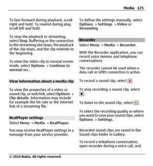 Page 125To fast-forward during playback, scroll
right and hold. To rewind during play,
scroll left and hold.
To stop the playback or streaming,
select Stop. Buffering or the connection
to the streaming site stops, the playback
of the clip stops, and the clip rewinds to
the beginning.
To view the video clip in normal screen
mode, select Options > Continue in
normal scr..
View information about a media clip
To view the properties of a video or
sound clip, or web link, select Options >
Clip details. Information may...