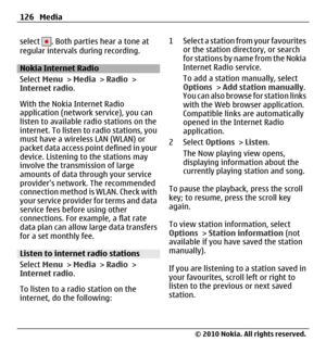 Page 126select . Both parties hear a tone at
regular intervals during recording.
Nokia Internet Radio
Select Menu > Media > Radio >
Internet radio.
With the Nokia Internet Radio
application (network service), you can
listen to available radio stations on the
internet. To listen to radio stations, you
must have a wireless LAN (WLAN) or
packet data access point defined in your
device. Listening to the stations may
involve the transmission of large
amounts of data through your service
providers network. The...