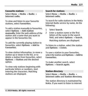 Page 127Favourite stations
Select Menu > Media > Radio >
Internet radio.
To view and listen to your favourite
stations, select Favourites.
To add a station manually to favourites,
select Options > Add station
manually. Enter the web address of the
station and a name that you want to
appear in the favourites list.
To add the currently playing station to
favourites, select Options > Add to
Favourites.
To view station information, to move a
station up or down in the list, or to
delete a station from favourites,...