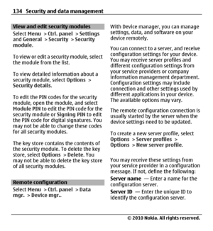 Page 134View and edit security modules
Select Menu > Ctrl. panel > Settings
and General > Security > Security
module.
To view or edit a security module, select
the module from the list.
To view detailed information about a
security module, select Options >
Security details.
To edit the PIN codes for the security
module, open the module, and select
Module PIN to edit the PIN code for the
security module or Signing PIN to edit
the PIN code for digital signatures. You
may not be able to change these codes
for all...