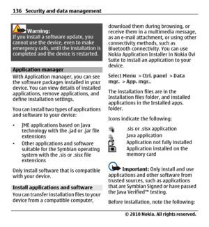 Page 136Warning:
If you install a software update, you
cannot use the device, even to make
emergency calls, until the installation is
completed and the device is restarted.
Application manager
With Application manager, you can see
the software packages installed in your
device. You can view details of installed
applications, remove applications, and
define installation settings.
You can install two types of applications
and software to your device:
•JME applications based on Java
technology with the .jad or .jar...