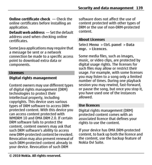 Page 139Online certificate check  — Check the
online certificates before installing an
application.
Default web address  — Set the default
address used when checking online
certificates.
Some Java applications may require that
a message be sent or a network
connection be made to a specific access
point to download extra data or
components.
Licenses
Digital rights management
Content owners may use different types
of digital rights management (DRM)
technologies to protect their
intellectual property, including...