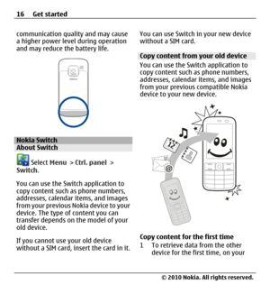 Page 16communication quality and may cause
a higher power level during operation
and may reduce the battery life.
Nokia SwitchAbout Switch
 Select Menu > Ctrl. panel >
Switch.
You can use the Switch application to
copy content such as phone numbers,
addresses, calendar items, and images
from your previous Nokia device to your
device. The type of content you can
transfer depends on the model of your
old device.
If you cannot use your old device
without a SIM card, insert the card in it.You can use Switch in your...