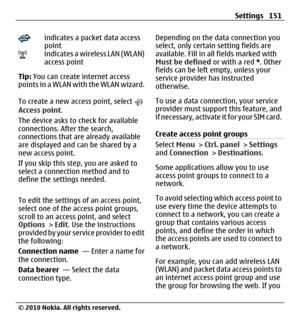 Page 151indicates a packet data access
point
indicates a wireless LAN (WLAN)
access point
Tip: You can create internet access
points in a WLAN with the WLAN wizard.
To create a new access point, select 
Access point.
The device asks to check for available
connections. After the search,
connections that are already available
are displayed and can be shared by a
new access point.
If you skip this step, you are asked to
select a connection method and to
define the settings needed.
To edit the settings of an access...