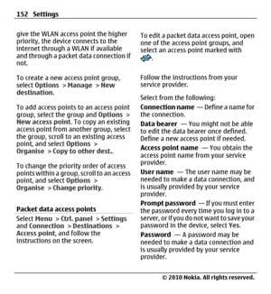Page 152give the WLAN access point the higher
priority, the device connects to the
internet through a WLAN if available
and through a packet data connection if
not.
To create a new access point group,
select Options > Manage > New
destination.
To add access points to an access point
group, select the group and Options >
New access point. To copy an existing
access point from another group, select
the group, scroll to an existing access
point, and select Options >
Organise > Copy to other dest..
To change the...