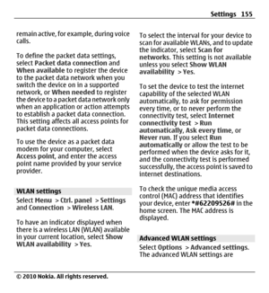 Page 155remain active, for example, during voice
calls.
To define the packet data settings,
select Packet data connection and
When available to register the device
to the packet data network when you
switch the device on in a supported
network, or When needed to register
the device to a packet data network only
when an application or action attempts
to establish a packet data connection.
This setting affects all access points for
packet data connections.
To use the device as a packet data
modem for your...